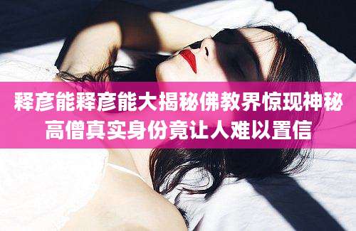 释彦能释彦能大揭秘佛教界惊现神秘高僧真实身份竟让人难以置信