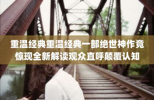 重温经典重温经典一部绝世神作竟惊现全新解读观众直呼颠覆认知