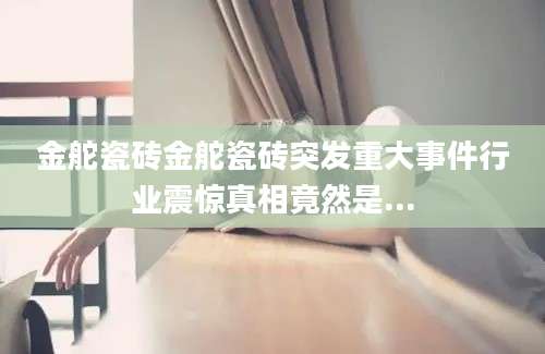 金舵瓷砖金舵瓷砖突发重大事件行业震惊真相竟然是...