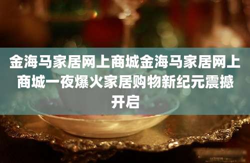金海马家居网上商城金海马家居网上商城一夜爆火家居购物新纪元震撼开启