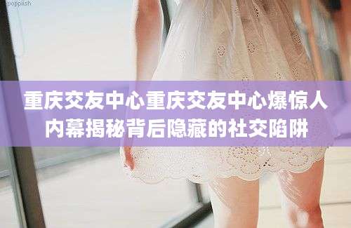 重庆交友中心重庆交友中心爆惊人内幕揭秘背后隐藏的社交陷阱