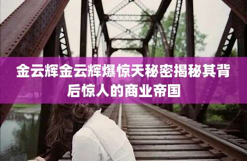 金云辉金云辉爆惊天秘密揭秘其背后惊人的商业帝国