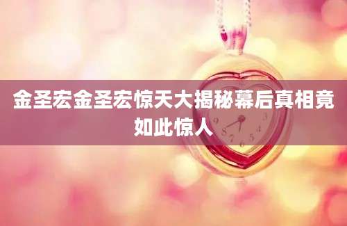 金圣宏金圣宏惊天大揭秘幕后真相竟如此惊人