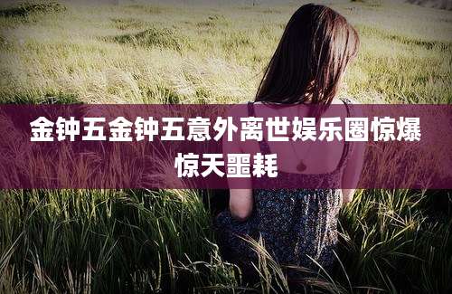 金钟五金钟五意外离世娱乐圈惊爆惊天噩耗