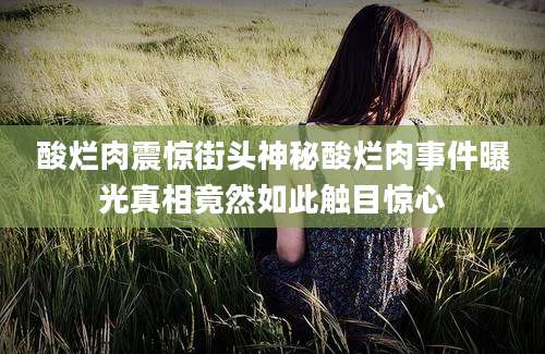 酸烂肉震惊街头神秘酸烂肉事件曝光真相竟然如此触目惊心