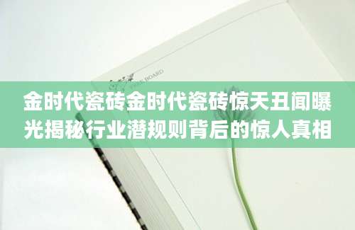 金时代瓷砖金时代瓷砖惊天丑闻曝光揭秘行业潜规则背后的惊人真相