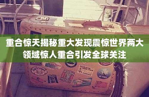 重合惊天揭秘重大发现震惊世界两大领域惊人重合引发全球关注