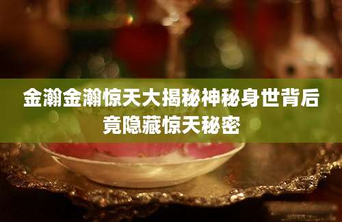 金瀚金瀚惊天大揭秘神秘身世背后竟隐藏惊天秘密