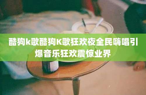 酷狗k歌酷狗K歌狂欢夜全民嗨唱引爆音乐狂欢震惊业界