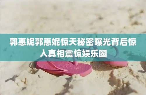 郭惠妮郭惠妮惊天秘密曝光背后惊人真相震惊娱乐圈