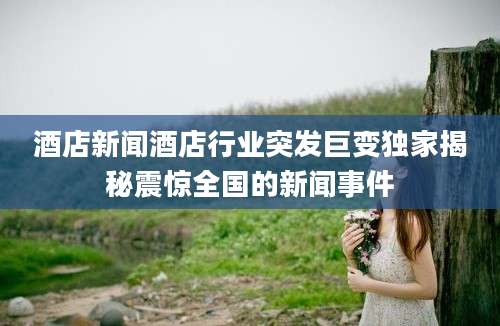 酒店新闻酒店行业突发巨变独家揭秘震惊全国的新闻事件