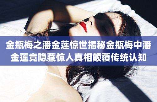 金瓶梅之潘金莲惊世揭秘金瓶梅中潘金莲竟隐藏惊人真相颠覆传统认知