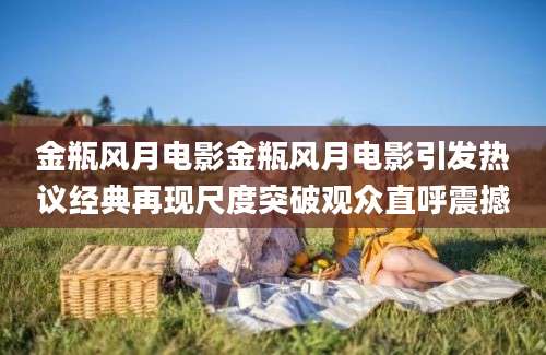 金瓶风月电影金瓶风月电影引发热议经典再现尺度突破观众直呼震撼