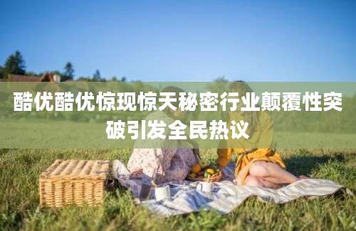 酷优酷优惊现惊天秘密行业颠覆性突破引发全民热议