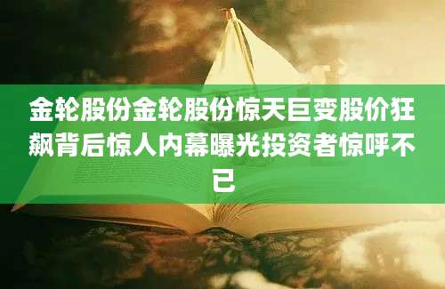 金轮股份金轮股份惊天巨变股价狂飙背后惊人内幕曝光投资者惊呼不已