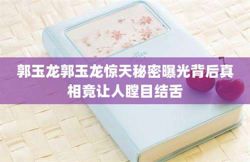 郭玉龙郭玉龙惊天秘密曝光背后真相竟让人瞠目结舌