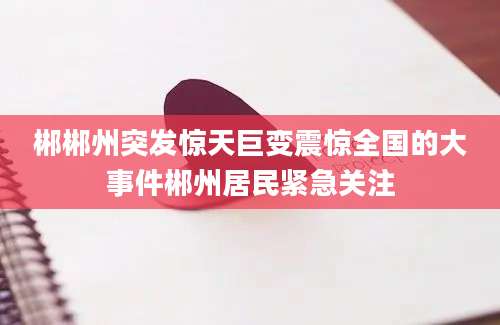 郴郴州突发惊天巨变震惊全国的大事件郴州居民紧急关注