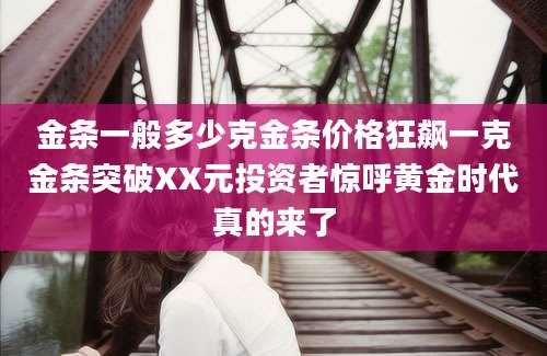 金条一般多少克金条价格狂飙一克金条突破XX元投资者惊呼黄金时代真的来了