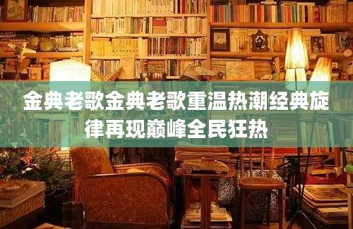 金典老歌金典老歌重温热潮经典旋律再现巅峰全民狂热