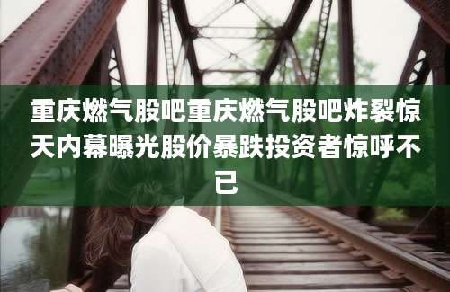 重庆燃气股吧重庆燃气股吧炸裂惊天内幕曝光股价暴跌投资者惊呼不已