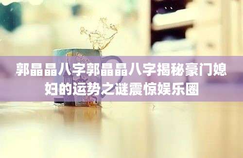 郭晶晶八字郭晶晶八字揭秘豪门媳妇的运势之谜震惊娱乐圈