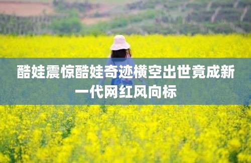 酷娃震惊酷娃奇迹横空出世竟成新一代网红风向标