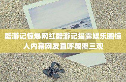 酷游记惊爆网红酷游记揭露娱乐圈惊人内幕网友直呼颠覆三观