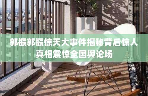 郭振郭振惊天大事件揭秘背后惊人真相震惊全国舆论场