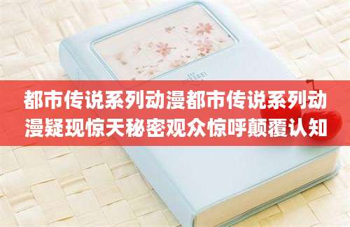 都市传说系列动漫都市传说系列动漫疑现惊天秘密观众惊呼颠覆认知