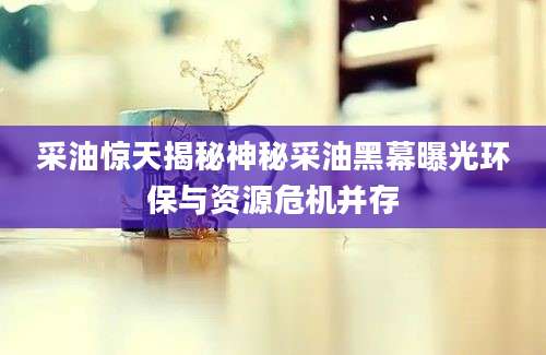 采油惊天揭秘神秘采油黑幕曝光环保与资源危机并存