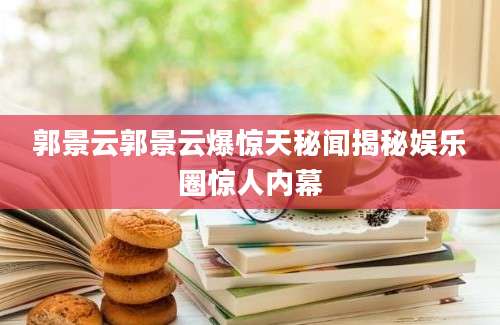 郭景云郭景云爆惊天秘闻揭秘娱乐圈惊人内幕