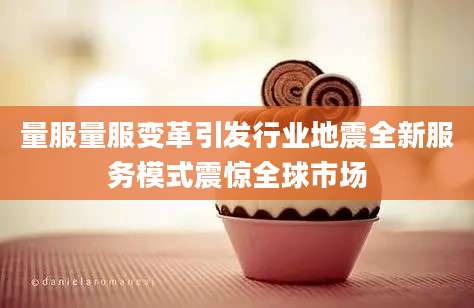 量服量服变革引发行业地震全新服务模式震惊全球市场