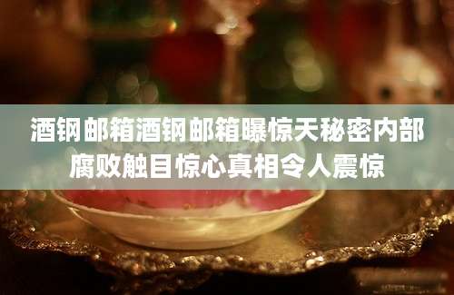 酒钢邮箱酒钢邮箱曝惊天秘密内部腐败触目惊心真相令人震惊