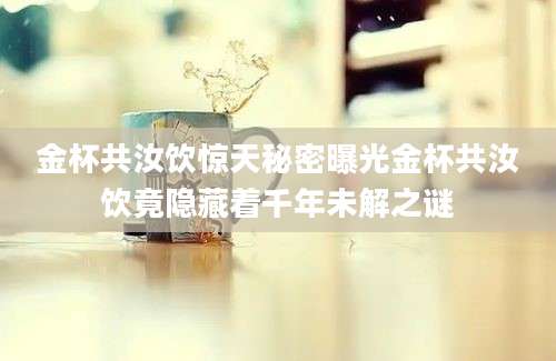 金杯共汝饮惊天秘密曝光金杯共汝饮竟隐藏着千年未解之谜