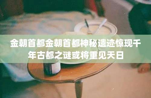 金朝首都金朝首都神秘遗迹惊现千年古都之谜或将重见天日