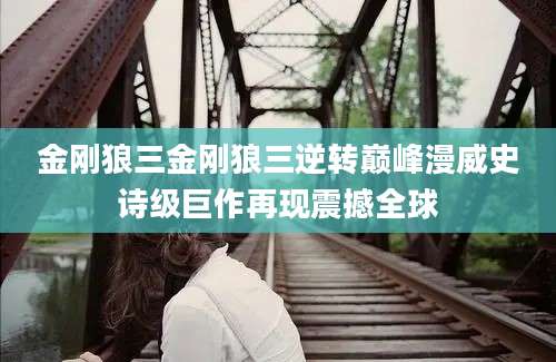金刚狼三金刚狼三逆转巅峰漫威史诗级巨作再现震撼全球