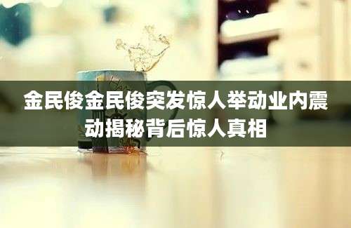 金民俊金民俊突发惊人举动业内震动揭秘背后惊人真相