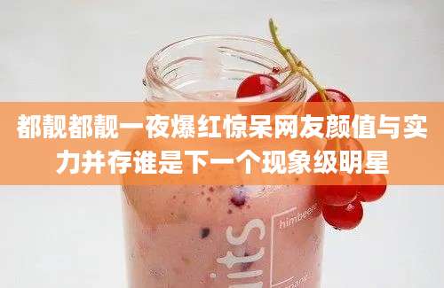 都靓都靓一夜爆红惊呆网友颜值与实力并存谁是下一个现象级明星