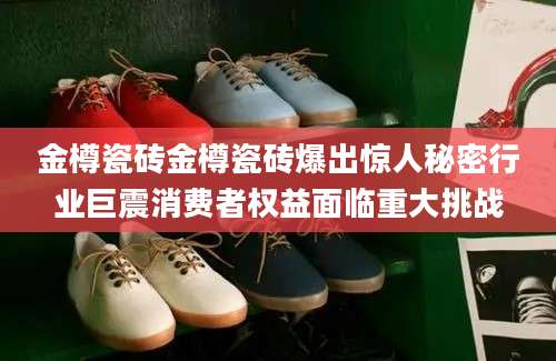 金樽瓷砖金樽瓷砖爆出惊人秘密行业巨震消费者权益面临重大挑战