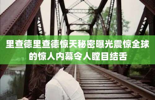 里查德里查德惊天秘密曝光震惊全球的惊人内幕令人瞠目结舌