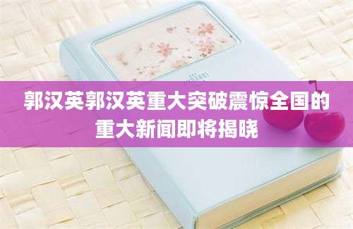 郭汉英郭汉英重大突破震惊全国的重大新闻即将揭晓