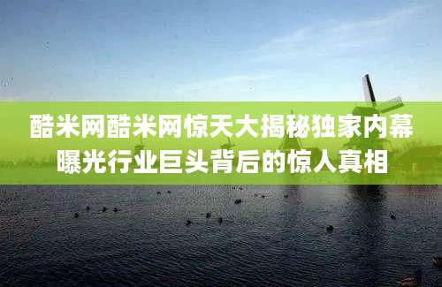 酷米网酷米网惊天大揭秘独家内幕曝光行业巨头背后的惊人真相
