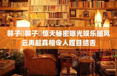 郭子瑄郭子瑄惊天秘密曝光娱乐圈风云再起真相令人瞠目结舌