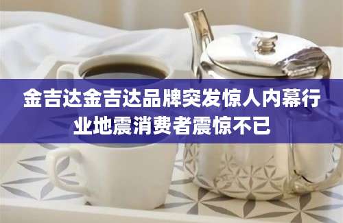 金吉达金吉达品牌突发惊人内幕行业地震消费者震惊不已