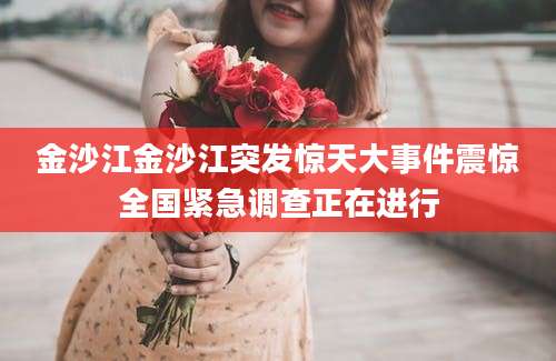 金沙江金沙江突发惊天大事件震惊全国紧急调查正在进行