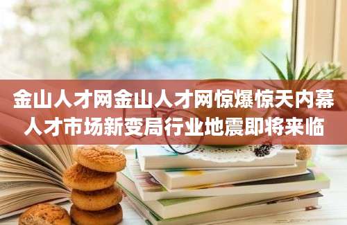 金山人才网金山人才网惊爆惊天内幕人才市场新变局行业地震即将来临