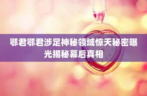 鄂君鄂君涉足神秘领域惊天秘密曝光揭秘幕后真相