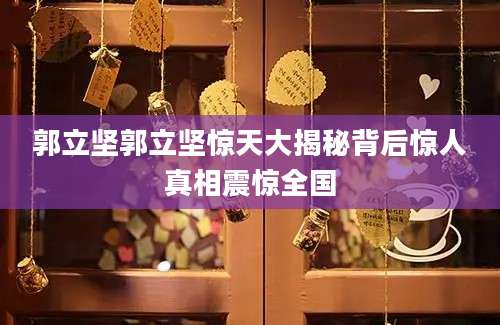郭立坚郭立坚惊天大揭秘背后惊人真相震惊全国
