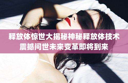 释放体惊世大揭秘神秘释放体技术震撼问世未来变革即将到来