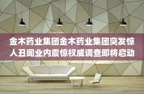 金木药业集团金木药业集团突发惊人丑闻业内震惊权威调查即将启动